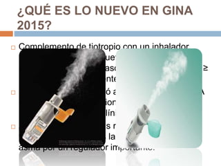  Complemento de tiotropio con un inhalador
suave niebla es una nueva ' opción para el
controlado "para los pasos 4 y 5, en pacientes ≥
18 años con antecedentes de exacerbaciones
 El tiotropio se describió anteriormente en GINA
como una opción adicional sobre la base de
pruebas de ensayos clínicos.
 Ahora se incluye en las recomendaciones y la
figura escalonada tras la aprobación para el
asma por un regulador importante.
¿QUÉ ES LO NUEVO EN GINA
2015?
 