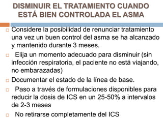 DISMINUIR EL TRATAMIENTO CUANDO
ESTÁ BIEN CONTROLADA EL ASMA
 Considere la posibilidad de renunciar tratamiento
una vez un buen control del asma se ha alcanzado
y mantenido durante 3 meses.
 Elija un momento adecuado para disminuir (sin
infección respiratoria, el paciente no está viajando,
no embarazadas)
 Documentar el estado de la línea de base.
 Paso a través de formulaciones disponibles para
reducir la dosis de ICS en un 25-50% a intervalos
de 2-3 meses
 No retirarse completamente del ICS
 