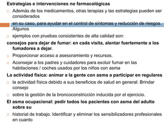 Estrategias e intervenciones no farmacológicas
 Además de los medicamentos, otras terapias y las estrategias pueden ser
considerados
 en su caso, para ayudar en el control de síntomas y reducción de riesgos.
Algunos
 ejemplos con pruebas consistentes de alta calidad son:
consejos para dejar de fumar: en cada visita, alentar fuertemente a los
fumadores a dejar.
 Proporcionar acceso a asesoramiento y recursos.
 Aconsejar a los padres y cuidadores para excluir fumar en las
habitaciones / coches usados por los niños con asma
La actividad física: animar a la gente con asma a participar en regulares
 la actividad física debido a sus beneficios de salud en general. Brindar
consejo
 sobre la gestión de la broncoconstricción inducida por el ejercicio.
El asma ocupacional: pedir todos los pacientes con asma del adulto
sobre su
 historial de trabajo. Identificar y eliminar los sensibilizadores profesionales
en cuanto
 