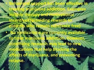 • Behavioral support has been effective in
treating marijuana addiction. Examples
include therapy and motivational
incentives (providing rewards to
patients who remain substance free)
• No medications are currently available
to treat marijuana addiction. However,
continuing research may lead to new
medications that help blocking the
effects of marijuana, and preventing
relapse.
 