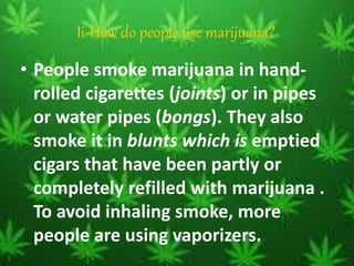 Ii-How do people use marijuana?
• People smoke marijuana in hand-
rolled cigarettes (joints) or in pipes
or water pipes (bongs). They also
smoke it in blunts which is emptied
cigars that have been partly or
completely refilled with marijuana .
To avoid inhaling smoke, more
people are using vaporizers.
 