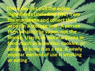 These devices pull the active
ingredients (including THC) from
the marijuana and collect their
vapor in a storage unit. A person
then inhales the vapor, not the
smoke. Users can mix marijuana in
food , such as brownies, cookies, or
candy, or brew it as a tea. A newly
popular method of use is smoking
or eating .
 
