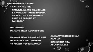 KUNDIMAN (LOVE SONG)
• AWIT SA PAG-IBIG
• NANLILIGAW ANG MGA BINATE
SA PAMAMAGITAN NG HARANA.
UMAAWIT SILA NG PUNONG-
PUNO NG PAG-IBIG AT
PANGARAP
HALIMBAWA:
MANANG BIDAY ILOCANO SONG
MANANG BIDAY, ILUKAT MO MAN
‘TA BINTANA IKALUMBABAM
TA KITAEM ‘TOY KINAYAWAN
AY, MATAYAKON NO DINAK
KAASIAN
SIASINNOKA NGA
AGLABASLABAS
 