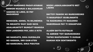DITOY HARDINKO PAGAY-AYAMAK
AMMOM NGARUD A BALASANGAK
SABONG NI LIRIO, DI PAY
NAGUKRAD
DENGGEM, ADING, TA BILINENKA
TA INKANTO ‘DIAY SADI DAYA
AGALAKANTO’T BUNGA’T MANGGA
KEN LANSONES PAY, ADU A KITA
NO NANGATO, DIKA SUKDALEN
NO NABABA, IMO GAW-ATEN
NO NAREGREG, DIKA PIDUTEN
NGEM LABASLABASAMTO MET
LAENG
DAYTOY PANIOK NO MAREGREGKO
TI MAKAPIDUT ISUBLINANTO
TA NAGMARKA ITI NAGANKO
NABORDAAN PAY TI SINANPUSO
ALAEM DAYTA KUTSILIO
TA ABRIEM ‘TOY BARUKONGKO
TAPNO MAIPAPASMO TI GURAM
KANIAK KEN SENTIMIENTO
 