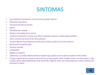 SINTOMAS
•   Los problemas respiratorios son comunes y pueden abarcar:
•   Dificultad respiratoria
•   Sensación de falta de aliento
•   Jadear
•   Dificultad para exhalar
•   Respirar más rápido de lo normal
•   Cuando la respiración se pone muy difícil, la piel de su pecho y cuello puede hundirse.
•   Otros síntomas de asma en los niños abarcan:
•   Tos que algunas veces despierta al niño por la noche; puede ser el único síntoma
•   Bolsas oscuras bajo los ojos
•   Sentirse cansado
•   Irritabilidad
•   Rigidez en el pecho
•   Sibilancias, un sonido silbante hecho al respirar que puede ser más notorio cuando el niño exhala
•   El tipo y patrón de los síntomas del asma de su hijo pueden variar. Pueden ocurrir con frecuencia o sólo
    cuando ciertos desencadenantes están presentes. Algunos niños son más propensos a tener síntomas de
    asma por la noche.
 