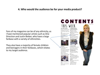 Fans of my magazine can be of any ethnicity, as
I have mentioned popular artists such as One
Direction and Justin Bieber, who have a large
fanbase with a variety of ethnicities.
They also have a majority of female children
and teenagers in their fanbases, which relates
to my target audience.
4. Who would the audience be for your media product?
 