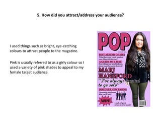5. How did you attract/address your audience?
I used things such as bright, eye-catching
colours to attract people to the magazine.
Pink is usually referred to as a girly colour so I
used a variety of pink shades to appeal to my
female target audience.
 