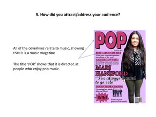 All of the coverlines relate to music, showing
that it is a music magazine
The title ‘POP’ shows that it is directed at
people who enjoy pop music.
5. How did you attract/address your audience?
 