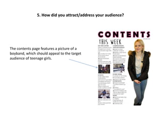 The contents page features a picture of a
boyband, which should appeal to the target
audience of teenage girls.
5. How did you attract/address your audience?
 