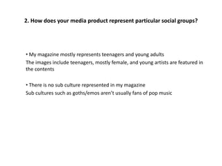 2. How does your media product represent particular social groups?
• My magazine mostly represents teenagers and young adults
The images include teenagers, mostly female, and young artists are featured in
the contents
• There is no sub culture represented in my magazine
Sub cultures such as goths/emos aren’t usually fans of pop music
 