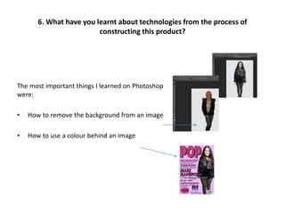 The most important things I learned on Photoshop
were:
• How to remove the background from an image
• How to use a colour behind an image
6. What have you learnt about technologies from the process of
constructing this product?
 