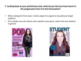 7. Looking back at your preliminary task, what do you feel you have learnt in
the progression from it to the full product?
• When making the front cover, I had to adapt it to appeal to my particular target
audience
• This includes any sub cultures and a specific music genre, rather than just students
in general
 