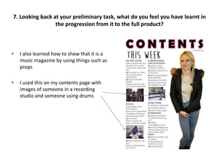 • I also learned how to show that it is a
music magazine by using things such as
props
• I used this on my contents page with
images of someone in a recording
studio and someone using drums
7. Looking back at your preliminary task, what do you feel you have learnt in
the progression from it to the full product?
 