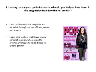 • I had to show who the magazine was
aimed at through the use of fonts, colours
and images
• I used pink to show that it was mainly
aimed at females, whereas on the
preliminary magazine I didn’t have to
specify gender
7. Looking back at your preliminary task, what do you feel you have learnt in
the progression from it to the full product?
 
