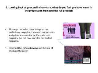• Although I included these things on the
preliminary magazine, I learned that barcodes
and prices are essential for the main task
magazine but not necessary for the student
magazine.
• I learned that I should always use the rule of
thirds on the cover
7. Looking back at your preliminary task, what do you feel you have learnt in
the progression from it to the full product?
 