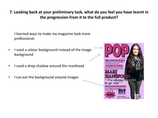 I learned ways to make my magazine look more
professional:
• I used a colour background instead of the image
background
• I used a drop shadow around the masthead
• I cut out the background around images
7. Looking back at your preliminary task, what do you feel you have learnt in
the progression from it to the full product?
 