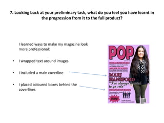I learned ways to make my magazine look
more professional:
• I wrapped text around images
• I included a main coverline
• I placed coloured boxes behind the
coverlines
7. Looking back at your preliminary task, what do you feel you have learnt in
the progression from it to the full product?
 