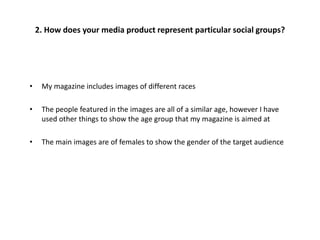 • My magazine includes images of different races
• The people featured in the images are all of a similar age, however I have
used other things to show the age group that my magazine is aimed at
• The main images are of females to show the gender of the target audience
2. How does your media product represent particular social groups?
 