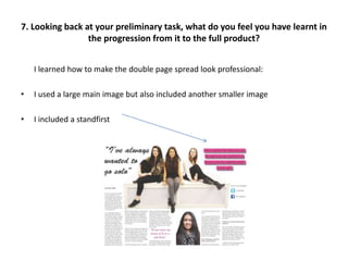 I learned how to make the double page spread look professional:
• I used a large main image but also included another smaller image
• I included a standfirst
7. Looking back at your preliminary task, what do you feel you have learnt in
the progression from it to the full product?
 