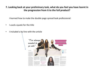 I learned how to make the double page spread look professional:
• I used a quote for the title
• I included a by line with the article
7. Looking back at your preliminary task, what do you feel you have learnt in
the progression from it to the full product?
 