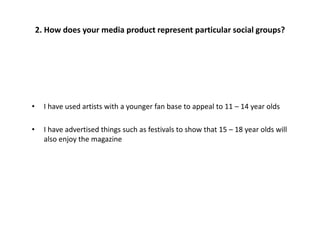 • I have used artists with a younger fan base to appeal to 11 – 14 year olds
• I have advertised things such as festivals to show that 15 – 18 year olds will
also enjoy the magazine
2. How does your media product represent particular social groups?
 
