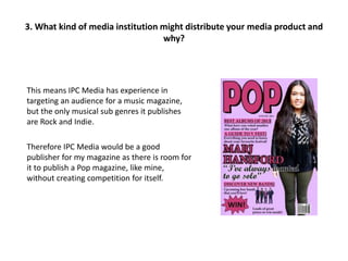 This means IPC Media has experience in
targeting an audience for a music magazine,
but the only musical sub genres it publishes
are Rock and Indie.
Therefore IPC Media would be a good
publisher for my magazine as there is room for
it to publish a Pop magazine, like mine,
without creating competition for itself.
3. What kind of media institution might distribute your media product and
why?
 