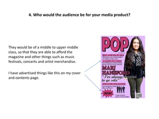 They would be of a middle to upper middle
class, so that they are able to afford the
magazine and other things such as music
festivals, concerts and artist merchandise.
I have advertised things like this on my cover
and contents page.
4. Who would the audience be for your media product?
 
