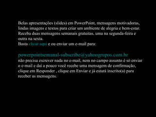 Belas apresentações (slides) em PowerPoint, mensagens motivadoras, lindas imagens e textos para criar um ambiente de alegria e bem-estar. Receba duas mensagens semanais gratuitas, uma na segunda-feira e outra na sexta. Basta  clicar aqui  e ou enviar um e-mail para:    [email_address]   não precisa escrever nada no e-mail, nem no campo assunto é só enviar o e-mail e daí a pouco você recebe uma mensagem de confirmação, clique em Responder , clique em Enviar e já estará inscrito(a) para receber as mensagens.  