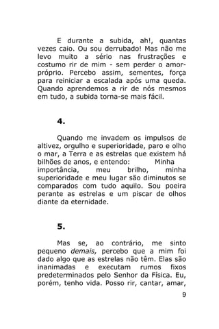 E durante a subida, ah!, quantas
vezes caio. Ou sou derrubado! Mas não me
levo muito a sério nas frustrações e
costumo rir de mim - sem perder o amor-
próprio. Percebo assim, sementes, força
para reiniciar a escalada após uma queda.
Quando aprendemos a rir de nós mesmos
em tudo, a subida torna-se mais fácil.


     4.

      Quando me invadem os impulsos de
altivez, orgulho e superioridade, paro e olho
o mar, a Terra e as estrelas que existem há
bilhões de anos, e entendo:         Minha
importância,      meu       brilho,    minha
superioridade e meu lugar são diminutos se
comparados com tudo aquilo. Sou poeira
perante as estrelas e um piscar de olhos
diante da eternidade.


     5.

      Mas se, ao contrário, me sinto
pequeno demais, percebo que a mim foi
dado algo que as estrelas não têm. Elas são
inanimadas e executam rumos fixos
predeterminados pelo Senhor da Física. Eu,
porém, tenho vida. Posso rir, cantar, amar,
                                           9
 