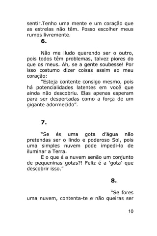 sentir.Tenho uma mente e um coração que
as estrelas não têm. Posso escolher meus
rumos livremente.
     6.

      Não me iludo querendo ser o outro,
pois todos têm problemas, talvez piores do
que os meus. Ah, se a gente soubesse! Por
isso costumo dizer coisas assim ao meu
coração:
      “Esteja contente consigo mesmo, pois
há potencialidades latentes em você que
ainda não descobriu. Elas apenas esperam
para ser despertadas como a força de um
gigante adormecido”.


     7.

      “Se és uma gota d’água não
pretendas ser o lindo e poderoso Sol, pois
uma simples nuvem pode impedi-lo de
iluminar a Terra.
      E o que é a nuvem senão um conjunto
de pequeninas gotas?! Feliz é a ‘gota’ que
descobrir isso.”

                                 8.

                               “Se fores
uma nuvem, contenta-te e não queiras ser

                                       10
 