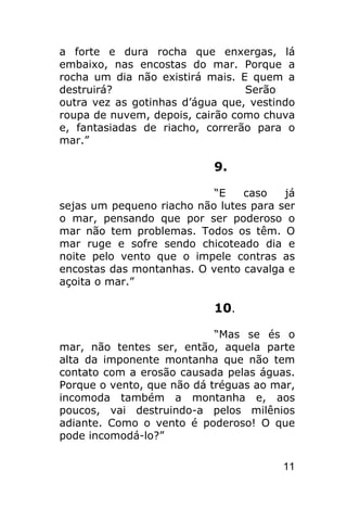 a forte e dura rocha que enxergas, lá
embaixo, nas encostas do mar. Porque a
rocha um dia não existirá mais. E quem a
destruirá?                       Serão
outra vez as gotinhas d’água que, vestindo
roupa de nuvem, depois, cairão como chuva
e, fantasiadas de riacho, correrão para o
mar.”

                           9.

                           “E   caso    já
sejas um pequeno riacho não lutes para ser
o mar, pensando que por ser poderoso o
mar não tem problemas. Todos os têm. O
mar ruge e sofre sendo chicoteado dia e
noite pelo vento que o impele contras as
encostas das montanhas. O vento cavalga e
açoita o mar.”

                           10.

                            “Mas se és o
mar, não tentes ser, então, aquela parte
alta da imponente montanha que não tem
contato com a erosão causada pelas águas.
Porque o vento, que não dá tréguas ao mar,
incomoda também a montanha e, aos
poucos, vai destruindo-a pelos milênios
adiante. Como o vento é poderoso! O que
pode incomodá-lo?”

                                       11
 