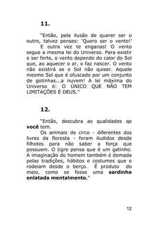 11.

      “Então, pela ilusão de querer ser o
outro, talvez penses: ‘Quero ser o vento!’
      E outra vez te enganas! O vento
segue a mesma lei do Universo. Para existir
e ser forte, o vento depende do calor do Sol
que, ao aquecer o ar, o faz nascer. O vento
não existirá se o Sol não quiser. Aquele
mesmo Sol que é ofuscado por um conjunto
de gotinhas...a nuvem! A lei máxima do
Universo é: O ÚNICO QUE NÃO TEM
LIMITAÇÕES É DEUS.”


     12.

       “Então, descubra as qualidades qe
você tem.
       Os animais de circo - diferentes dos
livres da floresta - foram iludidos desde
filhotes para não saber a força que
possuem. O tigre pensa que é um gatinho.
A imaginação do homem também é domada
pelas tradições, hábitos e costumes que o
rodeiam desde o berço. É produto do
meio, como se fosse uma sardinha
enlatada mentalmente.”




                                         12
 