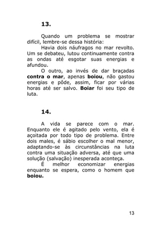 13.

        Quando um problema se mostrar
difícil, lembre-se dessa história:
        Havia dois náufragos no mar revolto.
Um se debateu, lutou continuamente contra
as ondas até esgotar suas energias e
afundou.
        O outro, ao invés de dar braçadas
contra o mar, apenas boiou, não gastou
energias e pôde, assim, ficar por várias
horas até ser salvo. Boiar foi seu tipo de
luta.


     14.

      A vida se parece com o mar.
Enquanto ele é agitado pelo vento, ela é
açoitada por todo tipo de problema. Entre
dois males, é sábio escolher o mal menor,
adaptando-se às circunstâncias na luta
contra uma situação adversa, até que uma
solução (salvação) inesperada aconteça.
      É   melhor     economizar    energias
enquanto se espera, como o homem que
boiou.




                                         13
 