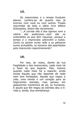 15.

       Os imprevistos e o tempo frustram
planos. Lembre-se de quanto isso já
ocorreu com você ou com outros. Frases
resumidas do belo e sábio livro bíblico
Eclesiastes, dizem tão claramente:
       “...A corrida não é dos ligeiros nem a
vitória    dos    poderosos...nem     são  os
entendidos os que têm riquezas...porque o
tempo e o imprevisto sobrevêm a todos.
Como os peixes numa rede e os pássaros
numa armadilha, os homens são apanhados
pelo imprevisto repentinamente”.


     16.

       Por isso, às vezes, diante da tua
fragilidade e dos imprevistos, nada mais há
a fazer do que esperar. Mas, mesmo
quando nada mais há a esperar, ainda
existe Aquele que não depende de nada
nem tem limitações. Aquele que negou a
vida, uma mente e um coração para as
fulgurantes estrelas, mas pensou em
pequeninos montinhos de pó, os humanos.
E aquilo que Ele negou às estrelas deu a tí:
vida e, ainda, Sua semelhança.




                                          14
 