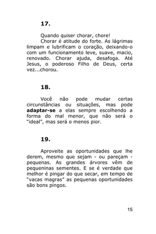 17.

      Quando quiser chorar, chore!
      Chorar é atitude do forte. As lágrimas
limpam e lubrificam o coração, deixando-o
com um funcionamento leve, suave, macio,
renovado. Chorar ajuda, desafoga. Até
Jesus, o poderoso Filho de Deus, certa
vez...chorou.


     18.

      Você    não    pode   mudar certas
circunstâncias ou situações, mas pode
adaptar-se a elas sempre escolhendo a
forma do mal menor, que não será o
“ideal”, mas será o menos pior.


     19.

     Aproveite as oportunidades que lhe
derem, mesmo que sejam - ou pareçam -
pequenas. As grandes árvores vêm de
pequeninas sementes. E se é verdade que
melhor é pingar do que secar, em tempo de
“vacas magras” as pequenas oportunidades
são bons pingos.




                                         15
 