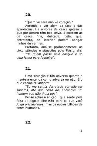 20.

      “Quem vê cara não vê coração.”
      Aprenda a ver além da face e das
aparências. Há árvores de casca grossa e
que por dentro têm boa seiva. E existem as
de casca fina, delicada, bela, que,
entretanto, no interior podem abrigar
ninhos de vermes.
      Portanto, analise profundamente as
circunstâncias e situações pois Tolstoi diz:
      “Há quem passe pelo bosque e só
veja lenha para fogueira”.


     21.

      Uma situação é tão adversa quanto a
mente a entenda como adversa ou não. É o
que ensina H. Abbott:
      “Eu me sentia derrotado por não ter
sapatos, até que certo dia encontrei um
homem que não tinha pés”.
      Pense sobre a aflição que sente pela
falta de algo e olhe não para os que você
julga privilegiados, mas os outros bilhões de
seres humanos.



     22.

                                          16
 