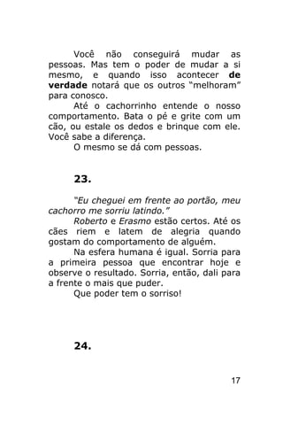 Você não conseguirá mudar as
pessoas. Mas tem o poder de mudar a si
mesmo, e quando isso acontecer de
verdade notará que os outros “melhoram”
para conosco.
      Até o cachorrinho entende o nosso
comportamento. Bata o pé e grite com um
cão, ou estale os dedos e brinque com ele.
Você sabe a diferença.
      O mesmo se dá com pessoas.


     23.

      “Eu cheguei em frente ao portão, meu
cachorro me sorriu latindo.”
      Roberto e Erasmo estão certos. Até os
cães riem e latem de alegria quando
gostam do comportamento de alguém.
      Na esfera humana é igual. Sorria para
a primeira pessoa que encontrar hoje e
observe o resultado. Sorria, então, dali para
a frente o mais que puder.
      Que poder tem o sorriso!




     24.


                                          17
 