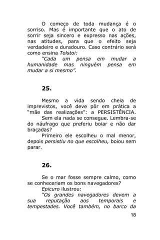O começo de toda mudança é o
sorriso. Mas é importante que o ato de
sorrir seja sincero e expresso nas ações,
nas atitudes, para que o efeito seja
verdadeiro e duradouro. Caso contrário será
como ensina Tolstoi:
      “Cada um pensa em mudar a
humanidade mas ninguém pensa em
mudar a si mesmo”.


     25.

      Mesmo a vida sendo cheia de
imprevistos, você deve pôr em prática a
“mãe das realizações”: a PERSISTÊNCIA.
      Sem ela nada se consegue. Lembra-se
do náufrago que preferiu boiar e não dar
braçadas?
      Primeiro ele escolheu o mal menor,
depois persistiu no que escolheu, boiou sem
parar.


     26.

      Se o mar fosse sempre calmo, como
se conheceriam os bons navegadores?
      Epicuro ilustrou:
      “Os grandes navegadores devem a
sua     reputação     aos  temporais  e
tempestades. Você também, no barco da
                                        18
 