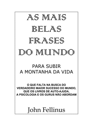 AS MAIS
   BELAS
  FRASES
 DO MUNDO
     PARA SUBIR
 A MONTANHA DA VIDA

       O QUE FALTA NA BUSCA DO
VERDADEIRO MAIOR SUCESSO DO MUNDO,
     QUE OS LIVROS DE AUTO-AJUDA,
A PSICOLOGIA E OS GURUS NÃO ABORDAM




      John Fellinus
 