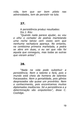 vida, tem que ser bom piloto              nas
adversidades, tem de persistir na luta.


     27.

      A persistência produz resultados:
      Diz J. Riis:
      “Quando nada parece ajudar, eu vou
e olho o cortador de pedras martelando
uma rocha talvez cem vezes sem que
nenhuma rachadura apareça. No entanto,
na centésima primeira martelada, a pedra
se abre em duas, e eu sei que não foi
aquela que conseguiu, mas todas as outras
que vieram antes”.


     28.

      “Nada na vida pode substituir a
persistência. Nem o talento o fará, pois o
mundo está cheio de homens de talentos
fracassados. Nem a genialidade, pois gênios
desprezados são quase um provérbio. Nem
o conhecimento, pois encontramos muitos
diplomados medíocres. Só a persistência e a
determinação são onipotentes”, disse C.
Coolidge.




                                           19
 