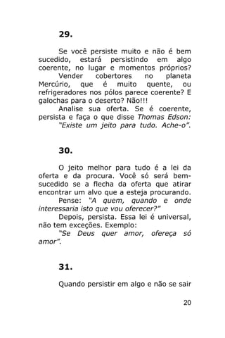 29.

      Se você persiste muito e não é bem
sucedido, estará persistindo em algo
coerente, no lugar e momentos próprios?
      Vender     cobertores   no    planeta
Mercúrio, que é muito quente, ou
refrigeradores nos pólos parece coerente? E
galochas para o deserto? Não!!!
      Analise sua oferta. Se é coerente,
persista e faça o que disse Thomas Edson:
      “Existe um jeito para tudo. Ache-o”.


     30.

      O jeito melhor para tudo é a lei da
oferta e da procura. Você só será bem-
sucedido se a flecha da oferta que atirar
encontrar um alvo que a esteja procurando.
      Pense: “A quem, quando e onde
interessaria isto que vou oferecer?”
      Depois, persista. Essa lei é universal,
não tem exceções. Exemplo:
      “Se Deus quer amor, ofereça só
amor”.


     31.

     Quando persistir em algo e não se sair

                                          20
 