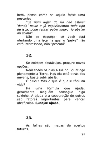 bem, pense como se aquilo fosse uma
pescaria:
      “Se num lugar do rio não estiver
‘dando’ peixe e já experimentou todo tipo
de isca, pode tentar outro lugar, rio abaixo
ou acima”.
      Não se esqueça: se você está
ofertando uma isca na qual o “peixe” não
está interessado, não “pescará”.


     32.

      Se existem obstáculos, procure novas
opções.
      Nem todos os dias a luz do Sol atinge
plenamente a Terra. Mas ela está atrás das
nuvens, basta subir até lá.
      É difícil? Mas o que é que é fácil na
vida?
      Há     uma     fórmula   que   ajuda:
geralmente       ninguém    consegue   algo
sozinho. A ajuda e a cooperação de outros
são fatores importantes para vencer
obstáculos. Busque ajuda.



     33.

      As   falhas   são   mapas   de   acertos
futuros.
                                           21
 