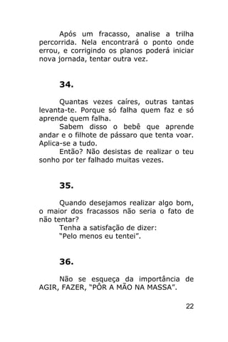Após um fracasso, analise a trilha
percorrida. Nela encontrará o ponto onde
errou, e corrigindo os planos poderá iniciar
nova jornada, tentar outra vez.


     34.

      Quantas vezes caíres, outras tantas
levanta-te. Porque só falha quem faz e só
aprende quem falha.
      Sabem disso o bebê que aprende
andar e o filhote de pássaro que tenta voar.
Aplica-se a tudo.
      Então? Não desistas de realizar o teu
sonho por ter falhado muitas vezes.


     35.

      Quando desejamos realizar algo bom,
o maior dos fracassos não seria o fato de
não tentar?
      Tenha a satisfação de dizer:
      “Pelo menos eu tentei”.


     36.

     Não se esqueça da importância de
AGIR, FAZER, “PÔR A MÃO NA MASSA”.

                                         22
 