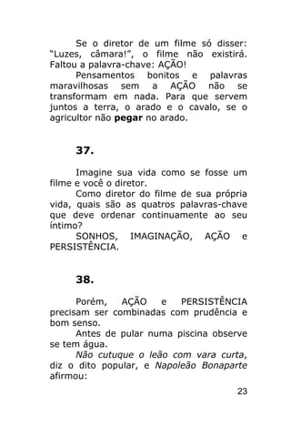 Se o diretor de um filme só disser:
“Luzes, câmara!”, o filme não existirá.
Faltou a palavra-chave: AÇÃO!
      Pensamentos bonitos e palavras
maravilhosas sem a AÇÃO não se
transformam em nada. Para que servem
juntos a terra, o arado e o cavalo, se o
agricultor não pegar no arado.


     37.

      Imagine sua vida como se fosse um
filme e você o diretor.
      Como diretor do filme de sua própria
vida, quais são as quatros palavras-chave
que deve ordenar continuamente ao seu
íntimo?
      SONHOS, IMAGINAÇÃO, AÇÃO e
PERSISTÊNCIA.


     38.

      Porém,   AÇÃO    e   PERSISTÊNCIA
precisam ser combinadas com prudência e
bom senso.
      Antes de pular numa piscina observe
se tem água.
      Não cutuque o leão com vara curta,
diz o dito popular, e Napoleão Bonaparte
afirmou:
                                       23
 