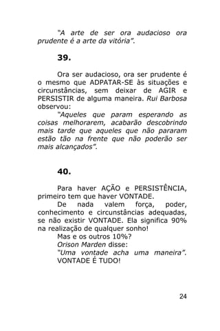 “A arte de ser ora audacioso ora
prudente é a arte da vitória”.

     39.

      Ora ser audacioso, ora ser prudente é
o mesmo que ADPATAR-SE às situações e
circunstâncias, sem deixar de AGIR e
PERSISTIR de alguma maneira. Rui Barbosa
observou:
      “Aqueles que param esperando as
coisas melhorarem, acabarão descobrindo
mais tarde que aqueles que não pararam
estão tão na frente que não poderão ser
mais alcançados”.


     40.

      Para haver AÇÃO e PERSISTÊNCIA,
primeiro tem que haver VONTADE.
      De    nada   valem    força,  poder,
conhecimento e circunstâncias adequadas,
se não existir VONTADE. Ela significa 90%
na realização de qualquer sonho!
      Mas e os outros 10%?
      Orison Marden disse:
      “Uma vontade acha uma maneira”.
      VONTADE É TUDO!




                                        24
 