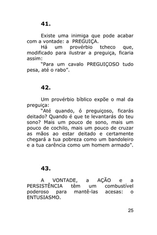 41.

      Existe uma inimiga que pode acabar
com a vontade: a PREGUIÇA.
      Há    um     provérbio tcheco    que,
modificado para ilustrar a preguiça, ficaria
assim:
      “Para um cavalo PREGUIÇOSO tudo
pesa, até o rabo”.


     42.

      Um provérbio bíblico expõe o mal da
preguiça:
      “Até quando, ó preguiçoso, ficarás
deitado? Quando é que te levantarás do teu
sono? Mais um pouco de sono, mais um
pouco de cochilo, mais um pouco de cruzar
as mãos ao estar deitado e certamente
chegará a tua pobreza como um bandoleiro
e a tua carência como um homem armado”.



     43.

     A   VONTADE,   a    AÇÃO   e   a
PERSISTÊNCIA   têm   um    combustível
poderoso  para  mantê-las  acesas:  o
ENTUSIASMO.

                                         25
 