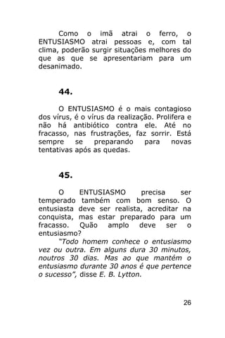 Como o imã atrai o ferro, o
ENTUSIASMO atrai pessoas e, com tal
clima, poderão surgir situações melhores do
que as que se apresentariam para um
desanimado.


      44.

      O ENTUSIASMO é o mais contagioso
dos vírus, é o vírus da realização. Prolifera e
não há antibiótico contra ele. Até no
fracasso, nas frustrações, faz sorrir. Está
sempre     se    preparando     para     novas
tentativas após as quedas.


      45.

      O     ENTUSIASMO         precisa     ser
temperado também com bom senso. O
entusiasta deve ser realista, acreditar na
conquista, mas estar preparado para um
fracasso.   Quão     amplo    deve     ser   o
entusiasmo?
      “Todo homem conhece o entusiasmo
vez ou outra. Em alguns dura 30 minutos,
noutros 30 dias. Mas ao que mantém o
entusiasmo durante 30 anos é que pertence
o sucesso”, disse E. B. Lytton.



                                            26
 