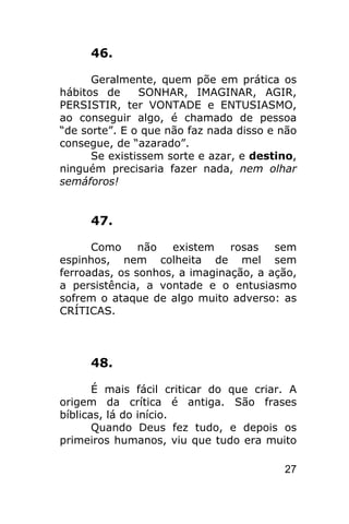 46.

      Geralmente, quem põe em prática os
hábitos de     SONHAR, IMAGINAR, AGIR,
PERSISTIR, ter VONTADE e ENTUSIASMO,
ao conseguir algo, é chamado de pessoa
“de sorte”. E o que não faz nada disso e não
consegue, de “azarado”.
      Se existissem sorte e azar, e destino,
ninguém precisaria fazer nada, nem olhar
semáforos!


     47.

      Como     não  existem    rosas   sem
espinhos, nem colheita de mel sem
ferroadas, os sonhos, a imaginação, a ação,
a persistência, a vontade e o entusiasmo
sofrem o ataque de algo muito adverso: as
CRÍTICAS.



     48.

       É mais fácil criticar do que criar. A
origem da crítica é antiga. São frases
bíblicas, lá do início.
       Quando Deus fez tudo, e depois os
primeiros humanos, viu que tudo era muito

                                         27
 