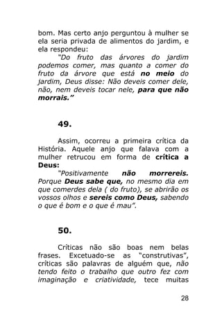 bom. Mas certo anjo perguntou à mulher se
ela seria privada de alimentos do jardim, e
ela respondeu:
      “Do fruto das árvores do jardim
podemos comer, mas quanto a comer do
fruto da árvore que está no meio do
jardim, Deus disse: Não deveis comer dele,
não, nem deveis tocar nele, para que não
morrais.”


     49.

      Assim, ocorreu a primeira crítica da
História. Aquele anjo que falava com a
mulher retrucou em forma de crítica a
Deus:
      “Positivamente    não     morrereis.
Porque Deus sabe que, no mesmo dia em
que comerdes dela ( do fruto), se abrirão os
vossos olhos e sereis como Deus, sabendo
o que é bom e o que é mau”.


     50.

       Críticas não são boas nem belas
frases. Excetuado-se as “construtivas”,
críticas são palavras de alguém que, não
tendo feito o trabalho que outro fez com
imaginação e criatividade, tece muitas

                                         28
 
