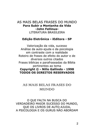 AS MAIS BELAS FRASES DO MUNDO
    Para Subir a Montanha da Vida
            -John Fellinus-
        LITERATURA BRASILEIRA

   Edição Eletrônica - iEditora - SP

       Valorização da vida, sucesso
   Análise da auto-ajuda e da psicologia
      em contraste com a realidade
 Roteiro de frases de efeito do autor e de
          diversos outros citados
 Frases bíblicas e parafraseadas da Bíblia
            pertinentes ao tema
  Copyright © - Nillo Gallindo - 1998
  TODOS OS DIREITOS RESERVADOS



   AS MAIS BELAS FRASES DO
           MUNDO

       O QUE FALTA NA BUSCA DO
VERDADEIRO MAIOR SUCESSO DO MUNDO,
     QUE OS LIVROS DE AUTO-AJUDA,
A PSICOLOGIA E OS GURUS NÃO ABORDAM



                                             2
 